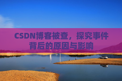 CSDN博客被查,探究事件背后的原因与影响